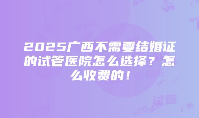 2025广西不需要结婚证的试管医院怎么选择？怎么收费的！