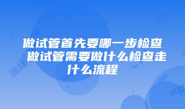 做试管首先要哪一步检查 做试管需要做什么检查走什么流程