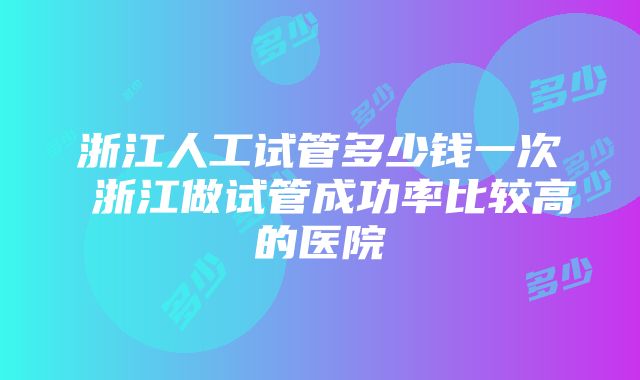 浙江人工试管多少钱一次 浙江做试管成功率比较高的医院