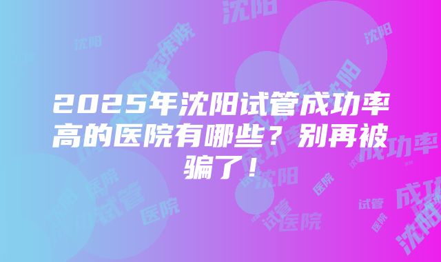 2025年沈阳试管成功率高的医院有哪些？别再被骗了！