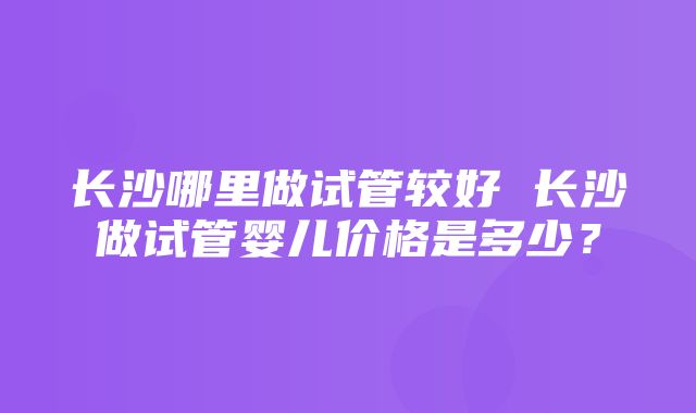 长沙哪里做试管较好 长沙做试管婴儿价格是多少？