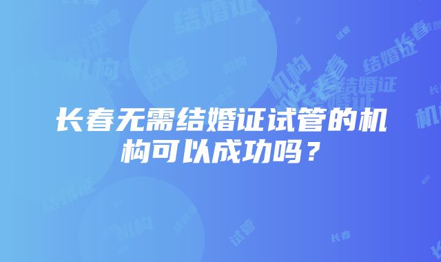 长春无需结婚证试管的机构可以成功吗？