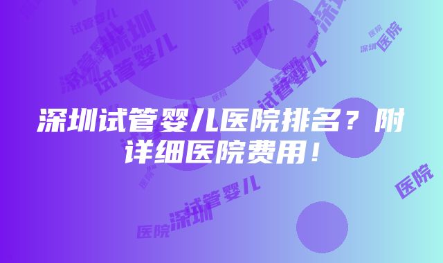 深圳试管婴儿医院排名？附详细医院费用！