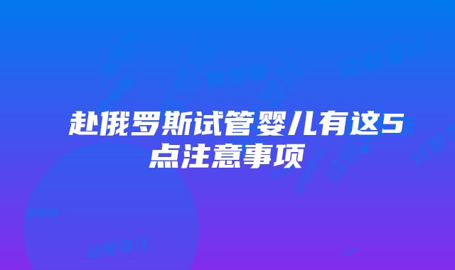 ​赴俄罗斯试管婴儿有这5点注意事项