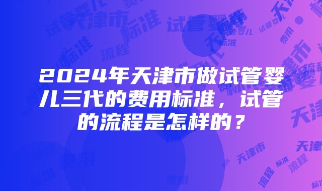 2024年天津市做试管婴儿三代的费用标准，试管的流程是怎样的？