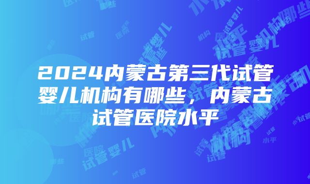 2024内蒙古第三代试管婴儿机构有哪些，内蒙古试管医院水平