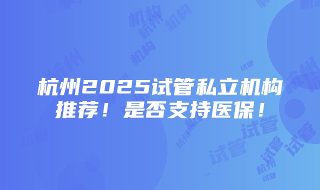 杭州2025试管私立机构推荐！是否支持医保！