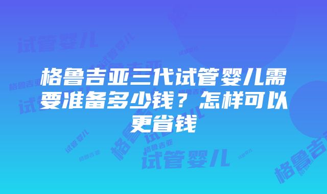 格鲁吉亚三代试管婴儿需要准备多少钱？怎样可以更省钱