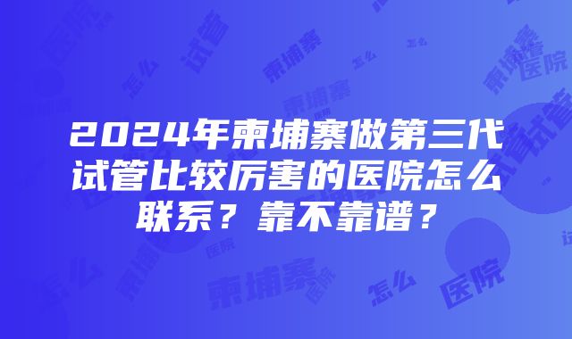 2024年柬埔寨做第三代试管比较厉害的医院怎么联系？靠不靠谱？