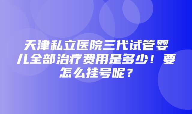 天津私立医院三代试管婴儿全部治疗费用是多少！要怎么挂号呢？