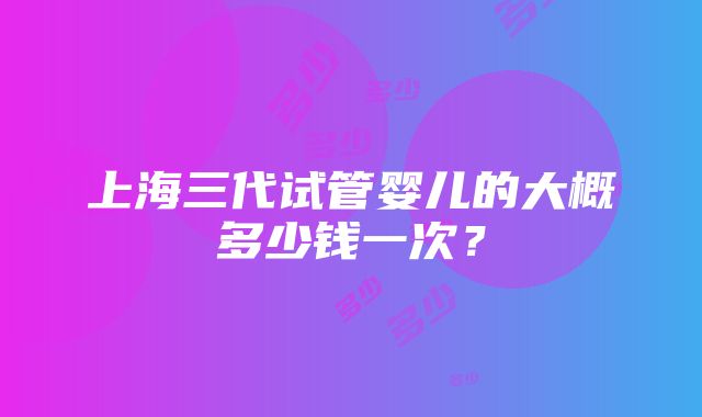 上海三代试管婴儿的大概多少钱一次？