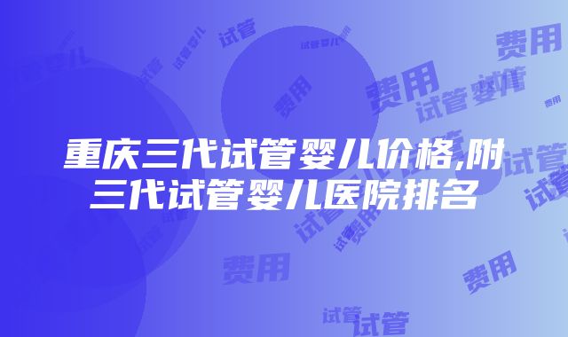 重庆三代试管婴儿价格,附三代试管婴儿医院排名