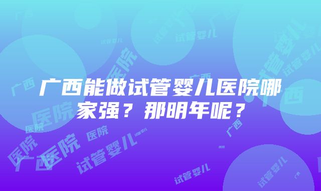 广西能做试管婴儿医院哪家强？那明年呢？