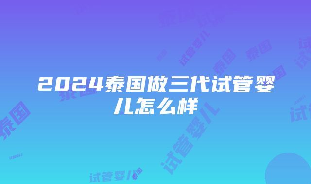 2024泰国做三代试管婴儿怎么样