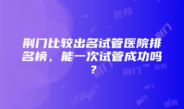 荆门比较出名试管医院排名榜，能一次试管成功吗？