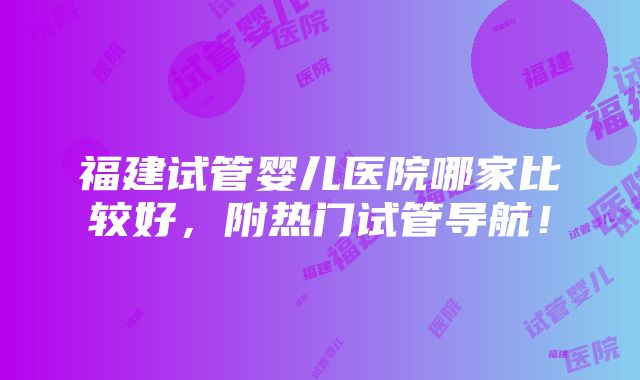 福建试管婴儿医院哪家比较好，附热门试管导航！