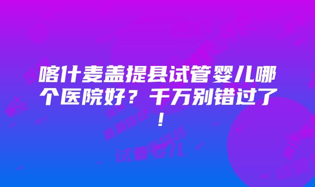 喀什麦盖提县试管婴儿哪个医院好？千万别错过了！