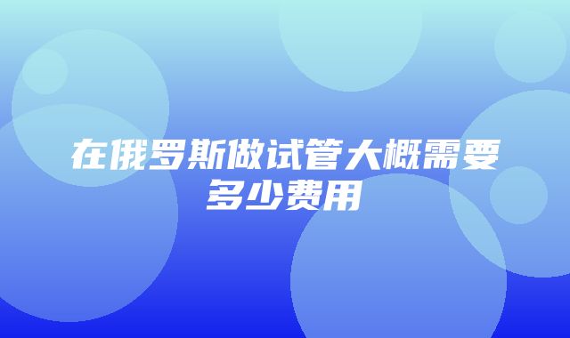 在俄罗斯做试管大概需要多少费用