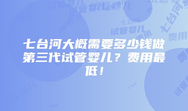 七台河大概需要多少钱做第三代试管婴儿？费用最低！