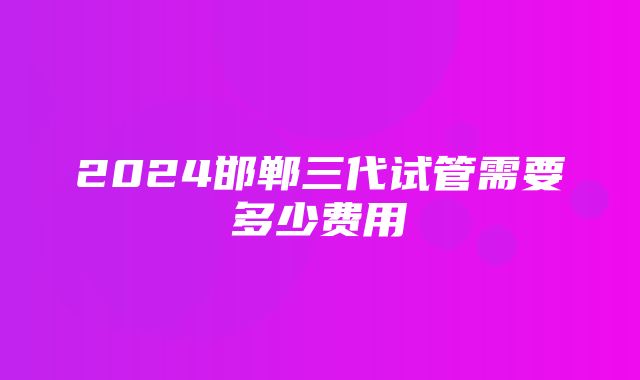 2024邯郸三代试管需要多少费用