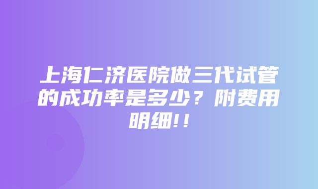 上海仁济医院做三代试管的成功率是多少？附费用明细!！