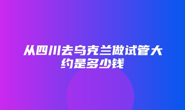 从四川去乌克兰做试管大约是多少钱