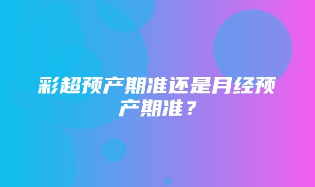 彩超预产期准还是月经预产期准？