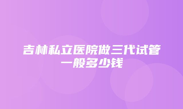 吉林私立医院做三代试管一般多少钱