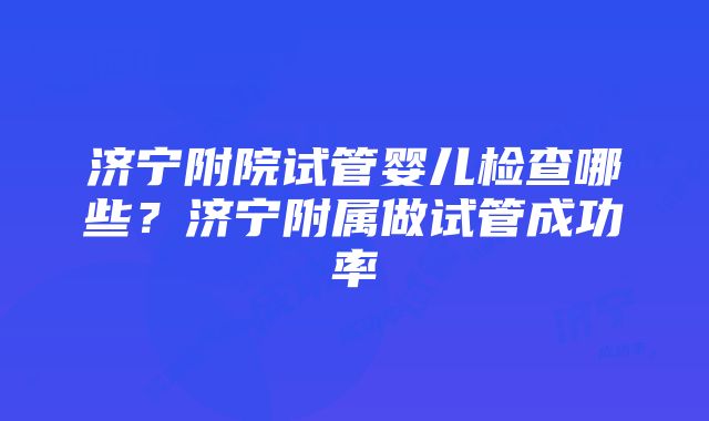 济宁附院试管婴儿检查哪些？济宁附属做试管成功率