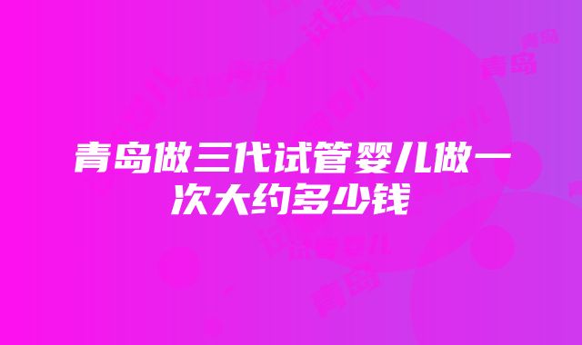 青岛做三代试管婴儿做一次大约多少钱