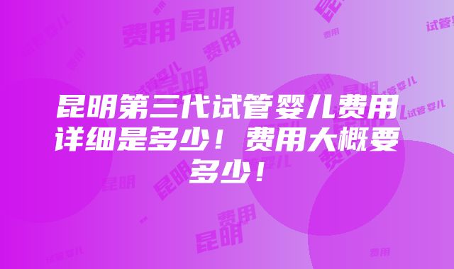 昆明第三代试管婴儿费用详细是多少！费用大概要多少！