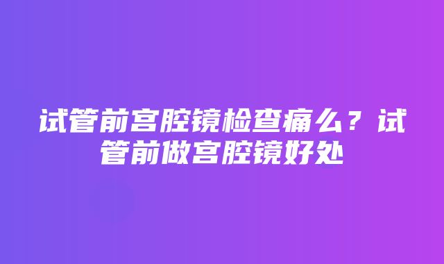 试管前宫腔镜检查痛么？试管前做宫腔镜好处