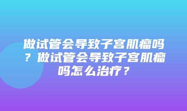 做试管会导致子宫肌瘤吗？做试管会导致子宫肌瘤吗怎么治疗？