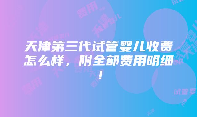 天津第三代试管婴儿收费怎么样，附全部费用明细！