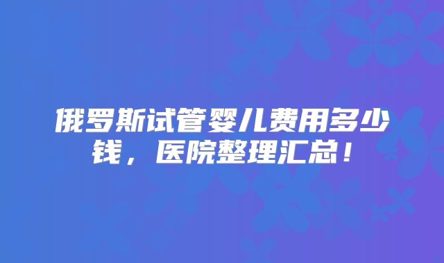 俄罗斯试管婴儿费用多少钱，医院整理汇总！