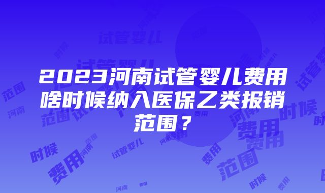 2023河南试管婴儿费用啥时候纳入医保乙类报销范围？