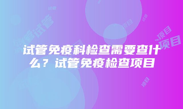 试管免疫科检查需要查什么？试管免疫检查项目