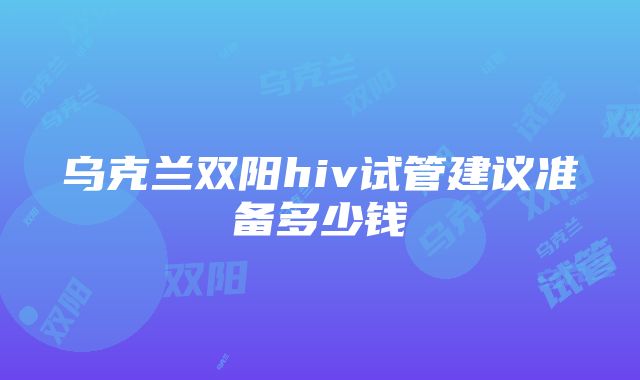 乌克兰双阳hiv试管建议准备多少钱