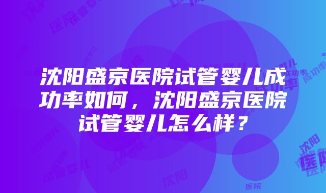 沈阳盛京医院试管婴儿成功率如何，沈阳盛京医院试管婴儿怎么样？