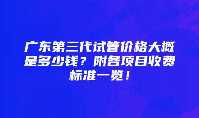 广东第三代试管价格大概是多少钱？附各项目收费标准一览！