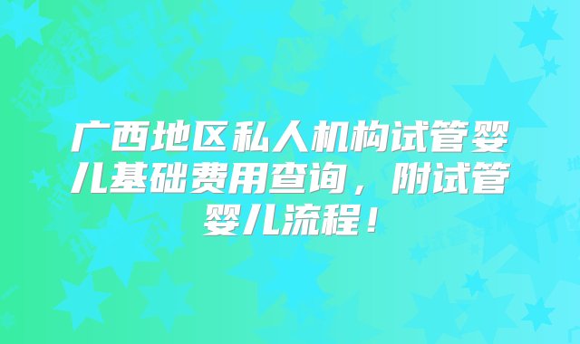 广西地区私人机构试管婴儿基础费用查询，附试管婴儿流程！