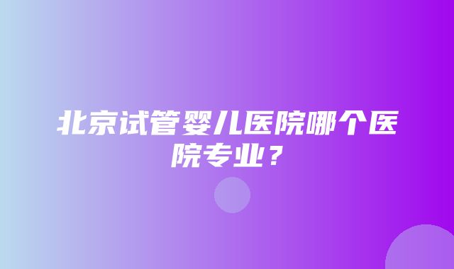 北京试管婴儿医院哪个医院专业？