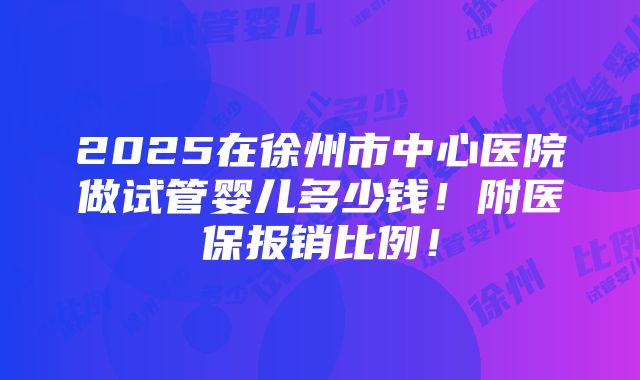 2025在徐州市中心医院做试管婴儿多少钱！附医保报销比例！