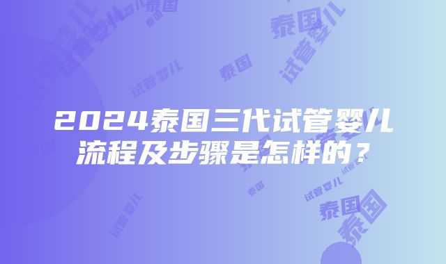 2024泰国三代试管婴儿流程及步骤是怎样的？