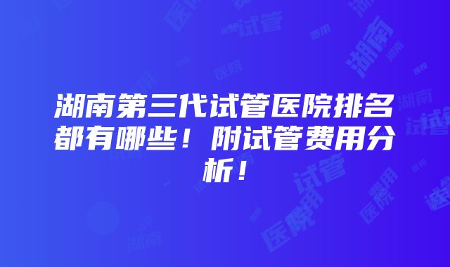 湖南第三代试管医院排名都有哪些！附试管费用分析！