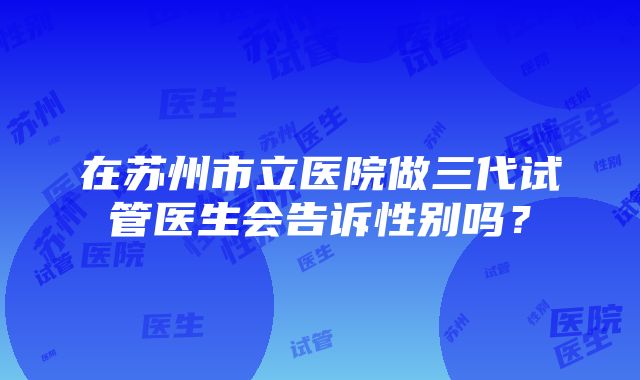 在苏州市立医院做三代试管医生会告诉性别吗？