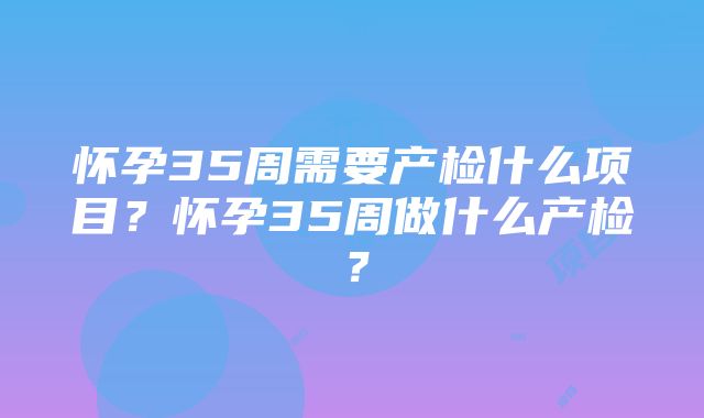 怀孕35周需要产检什么项目？怀孕35周做什么产检？