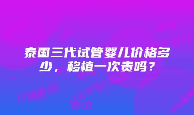 泰国三代试管婴儿价格多少，移植一次贵吗？