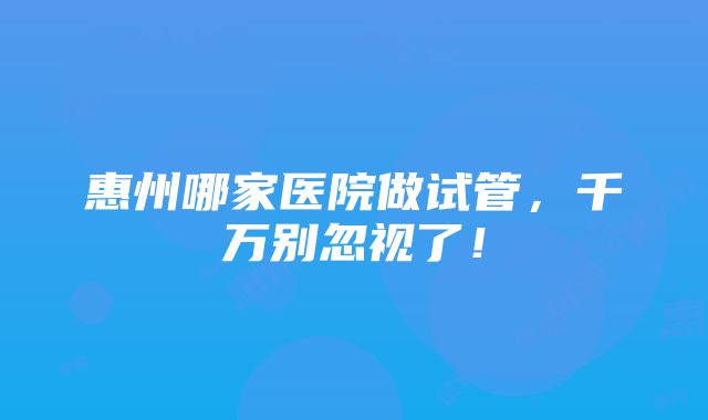 惠州哪家医院做试管，千万别忽视了！