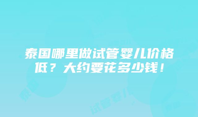 泰国哪里做试管婴儿价格低？大约要花多少钱！